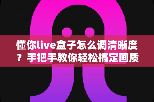 懂你live盒子怎么调清晰度？手把手教你轻松搞定画质设置全攻略