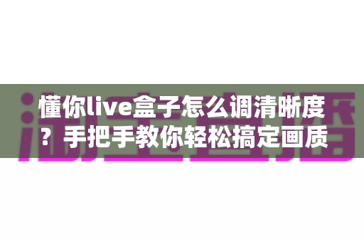 懂你live盒子怎么调清晰度？手把手教你轻松搞定画质设置全攻略