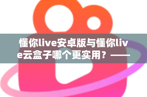 懂你live安卓版与懂你live云盒子哪个更实用？——一文读懂两者差异，帮你选对更适合的使用方案