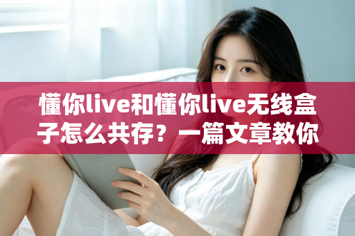 懂你live和懂你live无线盒子怎么共存？一篇文章教你轻松实现双设备协同使用