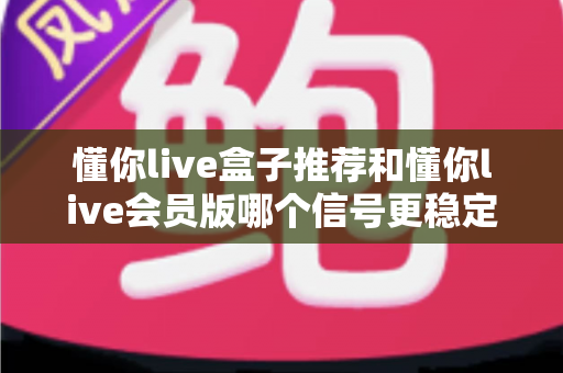 懂你live盒子推荐和懂你live会员版哪个信号更稳定?深度对比与实用选购指南 懂你live盒子推荐和懂你live会员版哪个信号更稳定?深度对比与实用选购指南
