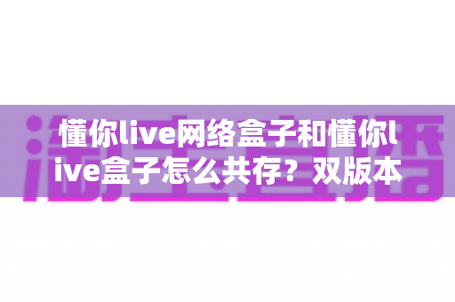 懂你live网络盒子和懂你live盒子怎么共存？双版本安装使用全攻略