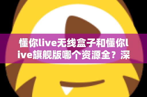 懂你live无线盒子和懂你live旗舰版哪个资源全?深度对比解析帮你选对版本 懂你live无线盒子和懂你live旗舰版哪个资源全?深度对比解析帮你选对版本