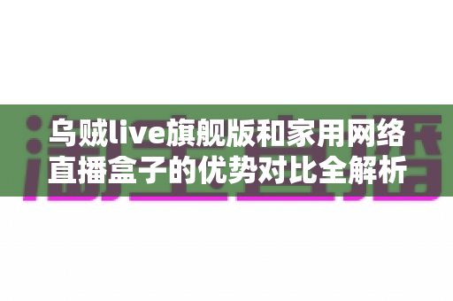 乌贼live旗舰版和家用网络直播盒子的优势对比全解析:选对直播设备,开播更省心、画质更出色 乌贼live旗舰版和家用网络直播盒子的优势对比全解析:选对直播设备,开播更省心、画质更出色