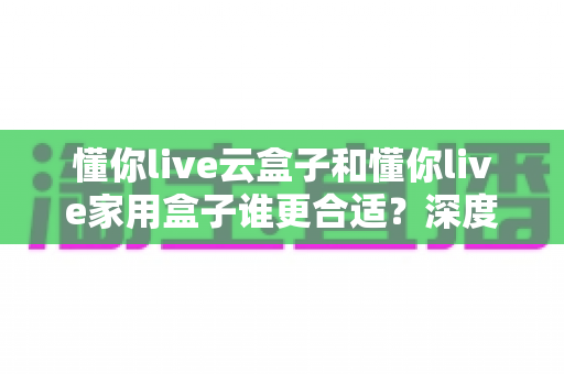 懂你live云盒子和懂你live家用盒子谁更合适?深度对比帮你选出最佳选择 懂你live云盒子和懂你live家用盒子谁更合适?深度对比帮你选出最佳选择