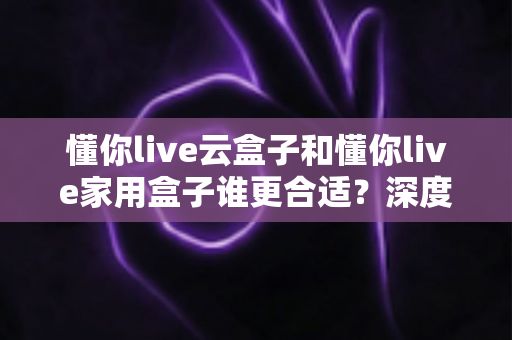 懂你live云盒子和懂你live家用盒子谁更合适？深度对比帮你选出最佳选择