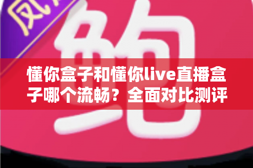 懂你盒子和懂你live直播盒子哪个流畅？全面对比测评帮你找到最适合的观影神器