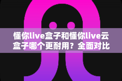 懂你live盒子和懂你live云盒子哪个更耐用?全面对比分析与选购指南 懂你live盒子和懂你live云盒子哪个更耐用?全面对比分析与选购指南