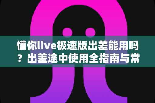 懂你live极速版出差能用吗？出差途中使用全指南与常见问题解答