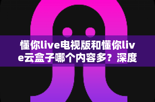 懂你live电视版和懂你live云盒子哪个内容多？深度对比帮你选出更丰富的观影方案