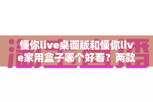 懂你live桌面版和懂你live家用盒子哪个好看?两款产品颜值与视觉体验全面对比解析 懂你live桌面版和懂你live家用盒子哪个好看?两款产品颜值与视觉体验全面对比解析