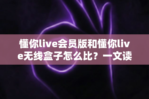 懂你live会员版和懂你live无线盒子怎么比?一文读懂核心差异,选购不再纠结 懂你live会员版和懂你live无线盒子怎么比?一文读懂核心差异,选购不再纠结