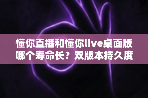 懂你直播和懂你live桌面版哪个寿命长?双版本持久度深度对比与实用延寿指南 懂你直播和懂你live桌面版哪个寿命长?双版本持久度深度对比与实用延寿指南
