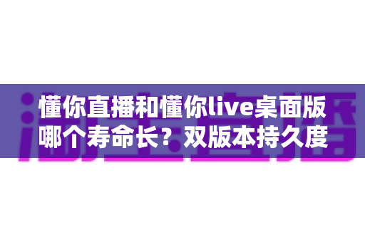 懂你直播和懂你live桌面版哪个寿命长?双版本持久度深度对比与实用延寿指南 懂你直播和懂你live桌面版哪个寿命长?双版本持久度深度对比与实用延寿指南