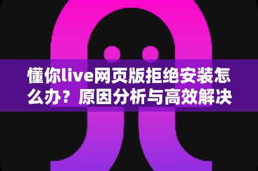 懂你live网页版拒绝安装怎么办？原因分析与高效解决方法全攻略