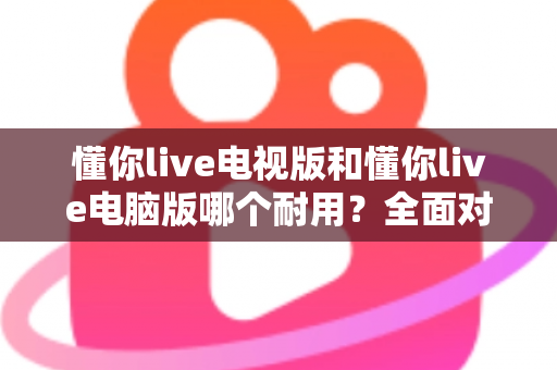 懂你live电视版和懂你live电脑版哪个耐用？全面对比稳定性、硬件寿命与使用体验，帮你选出最耐用的观看方案