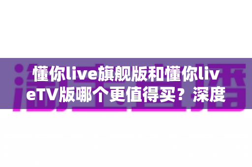 懂你live旗舰版和懂你liveTV版哪个更值得买？深度对比测评助你选对版本不踩坑