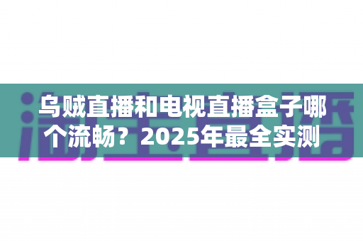 乌贼直播和电视直播盒子哪个流畅？2025年最全实测对比与选购避坑指南