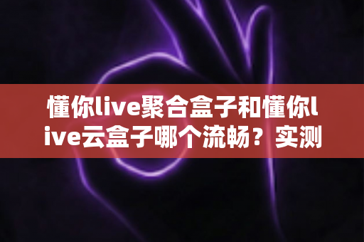 懂你live聚合盒子和懂你live云盒子哪个流畅？实测对比与选购全攻略，看完不踩坑