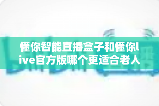 懂你智能直播盒子和懂你live官方版哪个更适合老人用？长辈娱乐选购全攻略深度解析
