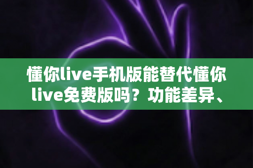 懂你live手机版能替代懂你live免费版吗？功能差异、适用场景与最优选择全解析