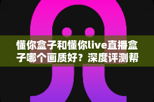 懂你盒子和懂你live直播盒子哪个画质好？深度评测帮你选出高清观影首选