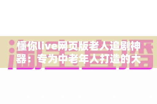 懂你live网页版老人追剧神器:专为中老年人打造的大屏追剧平台,海量剧集一键畅看、操作简单零门槛 懂你live网页版老人追剧神器:专为中老年人打造的大屏追剧平台,海量剧集一键畅看、操作简单零门槛