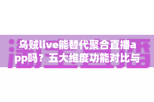 乌贼live能替代聚合直播app吗？五大维度功能对比与实用选择指南全解析