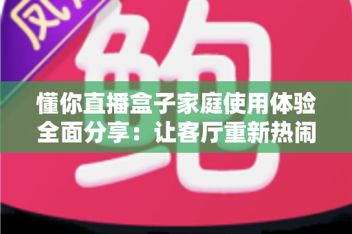 懂你直播盒子家庭使用体验全面分享：让客厅重新热闹起来的家庭观影神器