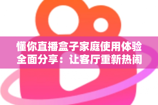懂你直播盒子家庭使用体验全面分享：让客厅重新热闹起来的家庭观影神器