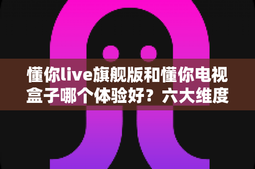 懂你live旗舰版和懂你电视盒子哪个体验好?六大维度深度对比,帮你选出最适合的观影方案 懂你live旗舰版和懂你电视盒子哪个体验好?六大维度深度对比,帮你选出最适合的观影方案