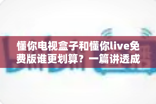 懂你电视盒子和懂你live免费版谁更划算？一篇讲透成本、体验与选择的深度指南