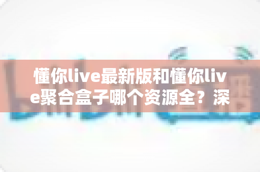 懂你live最新版和懂你live聚合盒子哪个资源全？深度对比分析帮你选对观影利器