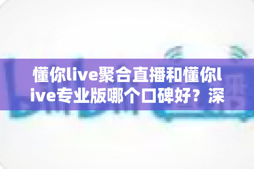 懂你live聚合直播和懂你live专业版哪个口碑好？深度对比分析帮你选对版本