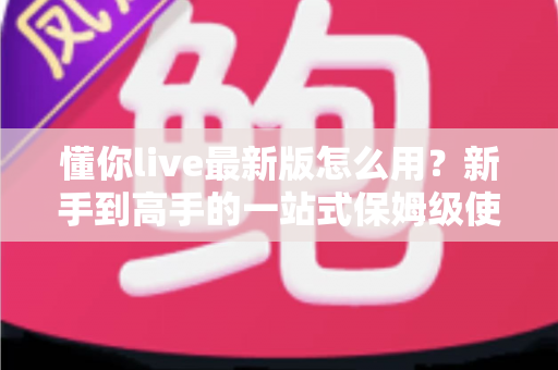 懂你live最新版怎么用？新手到高手的一站式保姆级使用教程与技巧全解析