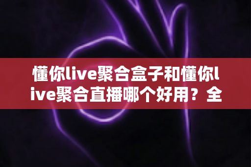 懂你live聚合盒子和懂你live聚合直播哪个好用？全方位深度对比评测帮你锁定最适合的直播方案