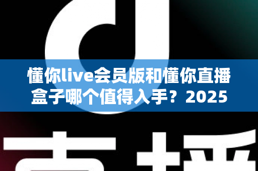 懂你live会员版和懂你直播盒子哪个值得入手？2025最全选购对比指南与避坑攻略