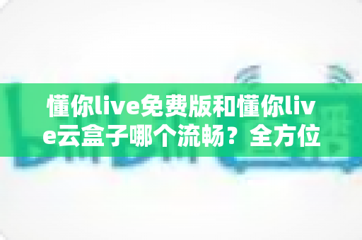 懂你live免费版和懂你live云盒子哪个流畅?全方位对比分析与选购指南 懂你live免费版和懂你live云盒子哪个流畅?全方位对比分析与选购指南