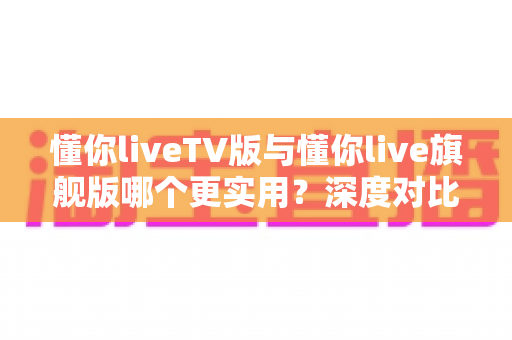 懂你liveTV版与懂你live旗舰版哪个更实用？深度对比分析助你做出最佳选择