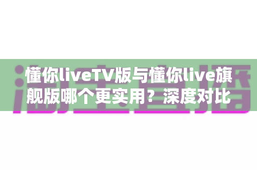 懂你liveTV版与懂你live旗舰版哪个更实用？深度对比分析助你做出最佳选择