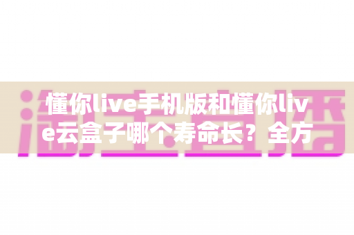 懂你live手机版和懂你live云盒子哪个寿命长？全方位寿命对比与科学选购指南