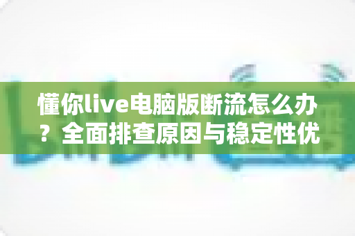 懂你live电脑版断流怎么办?全面排查原因与稳定性优化全攻略 懂你live电脑版断流怎么办?全面排查原因与稳定性优化全攻略