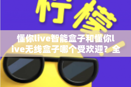 懂你live智能盒子和懂你live无线盒子哪个受欢迎？全面对比与选购指南一文看懂
