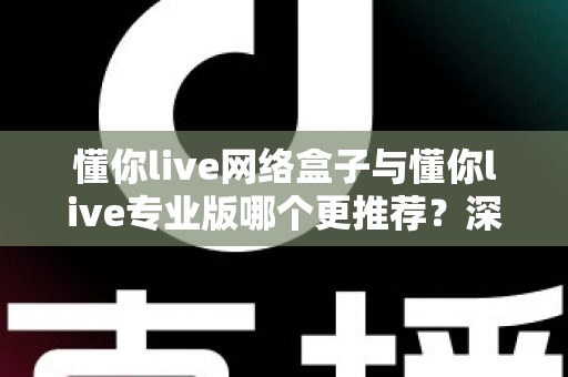 懂你live网络盒子与懂你live专业版哪个更推荐？深度对比评测帮你一次选对