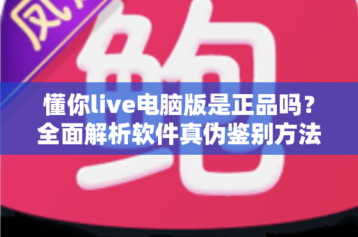 懂你live电脑版是正品吗?全面解析软件真伪鉴别方法与安全下载指南 懂你live电脑版是正品吗?全面解析软件真伪鉴别方法与安全下载指南