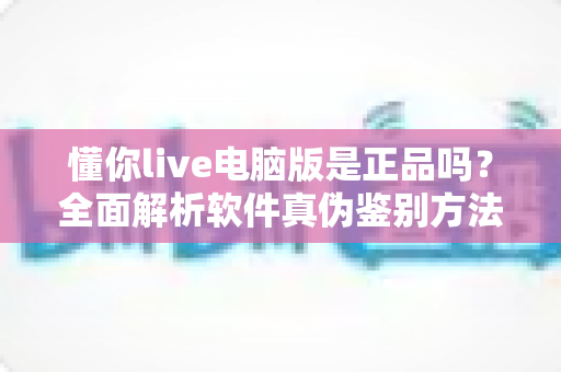 懂你live电脑版是正品吗?全面解析软件真伪鉴别方法与安全下载指南 懂你live电脑版是正品吗?全面解析软件真伪鉴别方法与安全下载指南