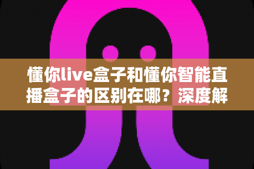 懂你live盒子和懂你智能直播盒子的区别在哪?深度解析两款直播设备的核心差异与选购指南 懂你live盒子和懂你智能直播盒子的区别在哪?深度解析两款直播设备的核心差异与选购指南