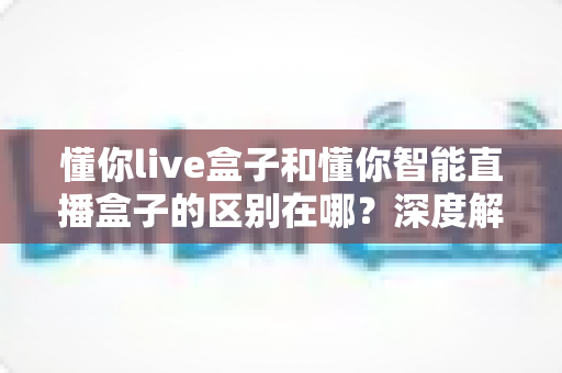 懂你live盒子和懂你智能直播盒子的区别在哪?深度解析两款直播设备的核心差异与选购指南 懂你live盒子和懂你智能直播盒子的区别在哪?深度解析两款直播设备的核心差异与选购指南