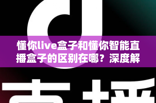 懂你live盒子和懂你智能直播盒子的区别在哪？深度解析两款直播设备的核心差异与选购指南