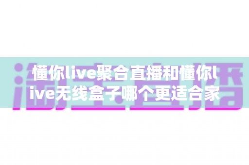 懂你live聚合直播和懂你live无线盒子哪个更适合家用?全面对比分析与选购指南 懂你live聚合直播和懂你live无线盒子哪个更适合家用?全面对比分析与选购指南